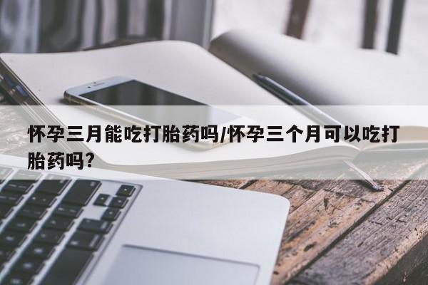 打胎药正品包邮联系方式怀孕三月能吃打胎药吗/怀孕三个月可以吃打胎药吗?