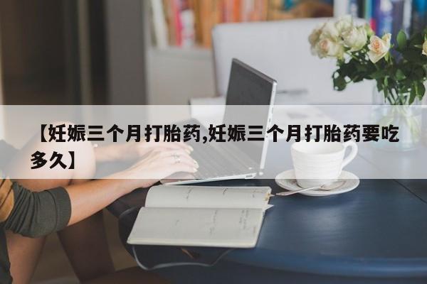 打胎药正品包邮联系方式【妊娠三个月打胎药,妊娠三个月打胎药要吃多久】