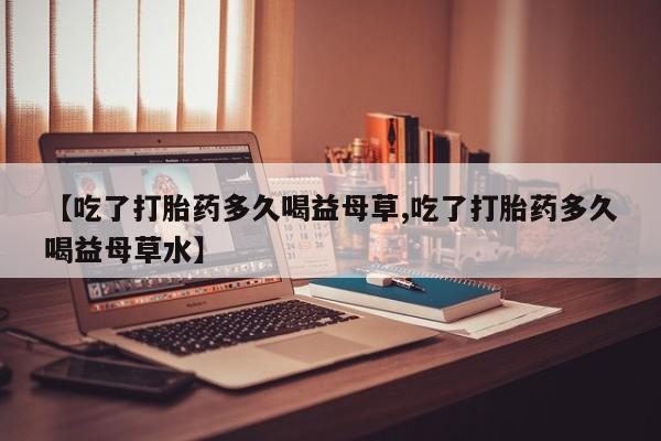 打胎药正品包邮联系方式【吃了打胎药多久喝益母草,吃了打胎药多久喝益母草水】
