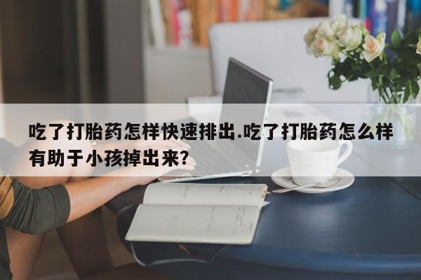 打胎药正品包邮联系方式吃了打胎药怎样快速排出.吃了打胎药怎么样有助于小孩掉出来？