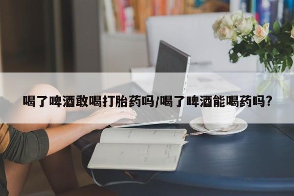打胎药正品包邮联系方式喝了啤酒敢喝打胎药吗/喝了啤酒能喝药吗?