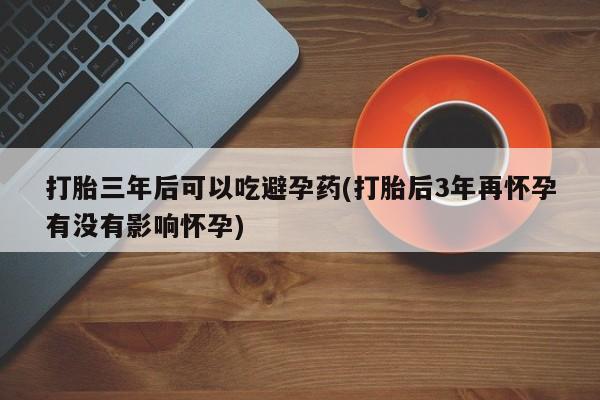 打胎药正品包邮联系方式打胎三年后可以吃避孕药(打胎后3年再怀孕有没有影响怀孕)
