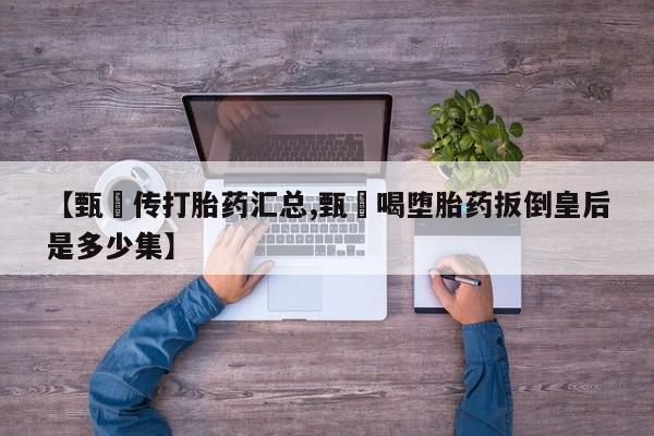 打胎药正品包邮联系方式【甄嬛传打胎药汇总,甄嬛喝堕胎药扳倒皇后是多少集】