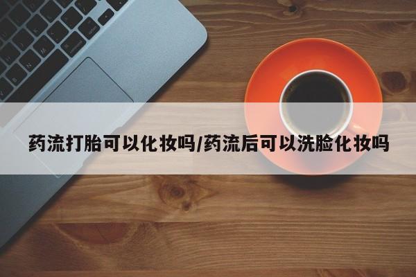 打胎药正品包邮联系方式药流打胎可以化妆吗/药流后可以洗脸化妆吗