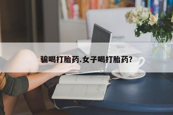 打胎药正品包邮联系方式骗喝打胎药.女子喝打胎药？