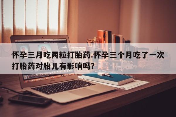 打胎药正品包邮联系方式怀孕三月吃两粒打胎药.怀孕三个月吃了一次打胎药对胎儿有影响吗？