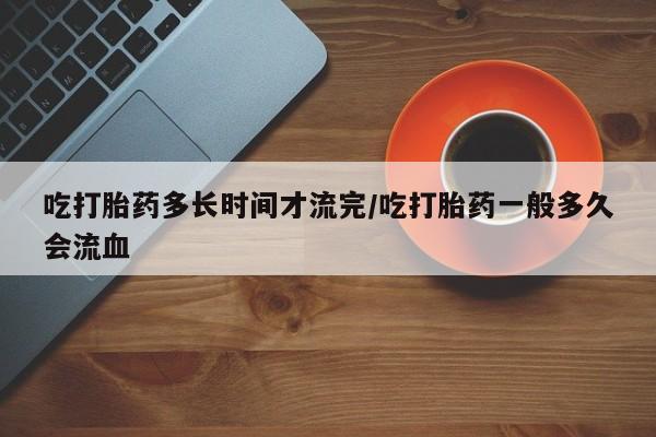 打胎药正品包邮联系方式吃打胎药多长时间才流完/吃打胎药一般多久会流血