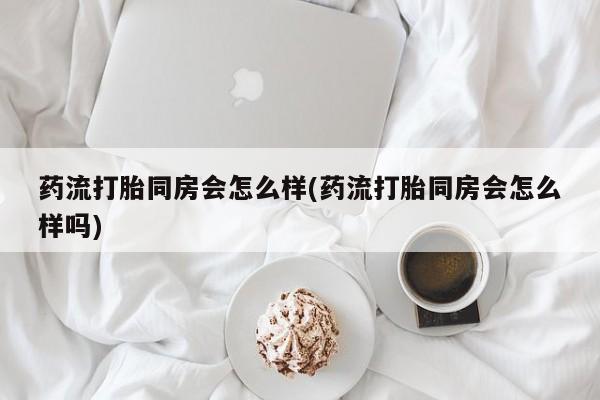 打胎药正品包邮联系方式药流打胎同房会怎么样(药流打胎同房会怎么样吗)