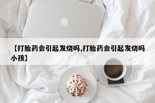 打胎药正品包邮联系方式【打胎药会引起发烧吗,打胎药会引起发烧吗小孩】