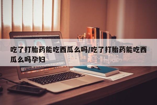 打胎药正品包邮联系方式吃了打胎药能吃西瓜么吗/吃了打胎药能吃西瓜么吗孕妇