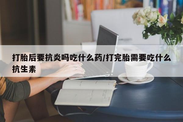 打胎药正品包邮联系方式打胎后要抗炎吗吃什么药/打完胎需要吃什么抗生素