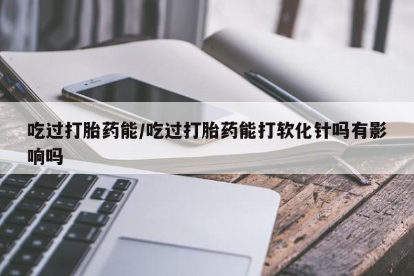 打胎药正品包邮联系方式吃过打胎药能/吃过打胎药能打软化针吗有影响吗