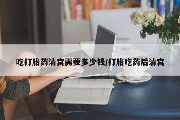 打胎药正品包邮联系方式吃打胎药清宫需要多少钱/打胎吃药后清宫