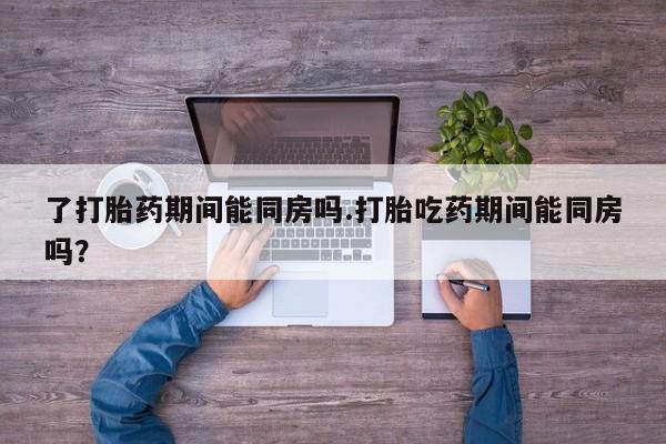 打胎药正品包邮联系方式了打胎药期间能同房吗.打胎吃药期间能同房吗？