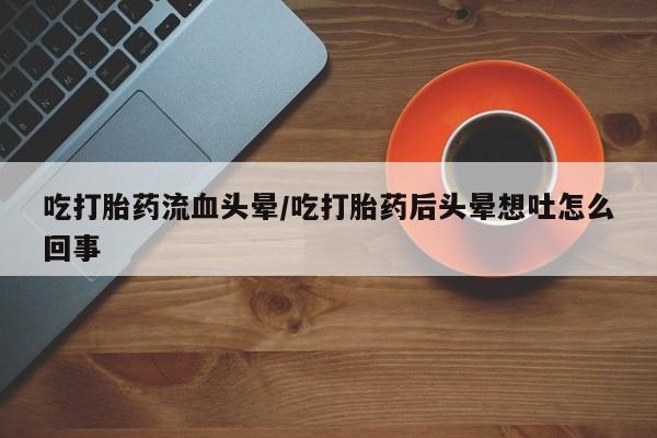 打胎药正品包邮联系方式吃打胎药流血头晕/吃打胎药后头晕想吐怎么回事