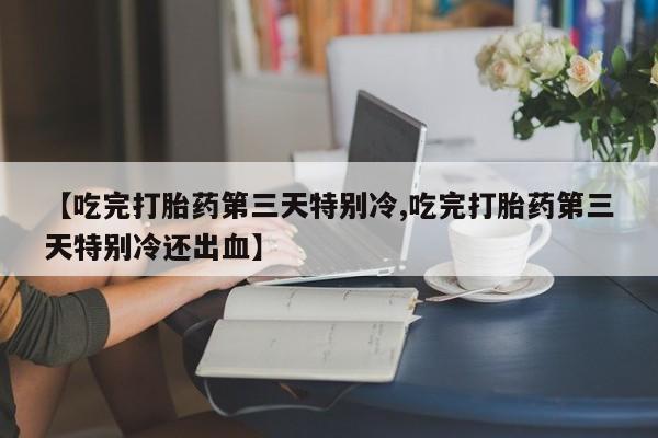 打胎药正品包邮联系方式【吃完打胎药第三天特别冷,吃完打胎药第三天特别冷还出血】