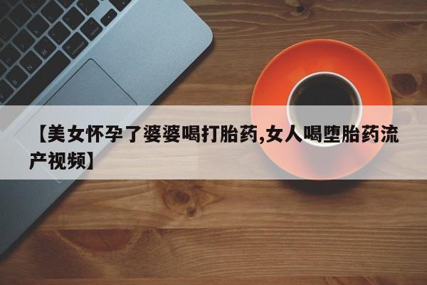 打胎药正品包邮联系方式【美女怀孕了婆婆喝打胎药,女人喝堕胎药流产视频】