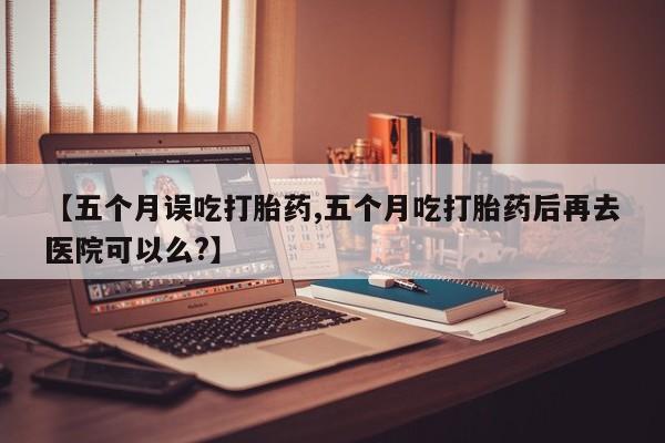 打胎药正品包邮联系方式【五个月误吃打胎药,五个月吃打胎药后再去医院可以么?】