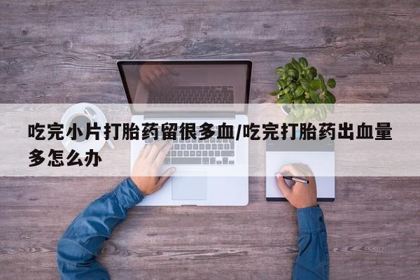 打胎药正品包邮联系方式吃完小片打胎药留很多血/吃完打胎药出血量多怎么办