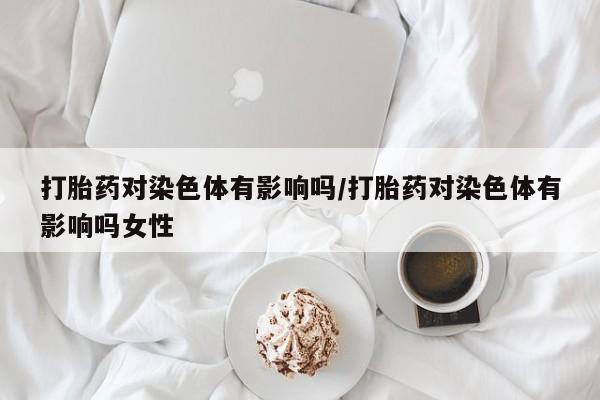 打胎药正品包邮联系方式打胎药对染色体有影响吗/打胎药对染色体有影响吗女性