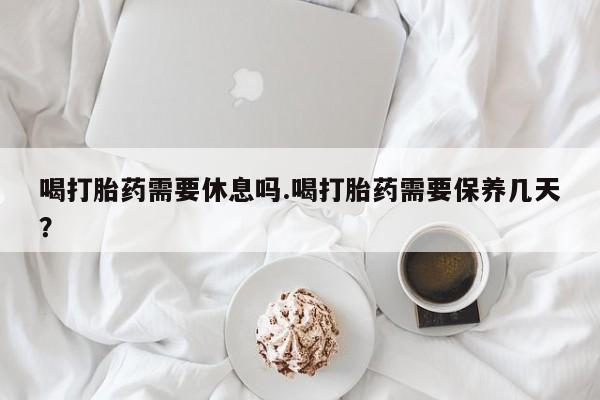 打胎药正品包邮联系方式喝打胎药需要休息吗.喝打胎药需要保养几天？