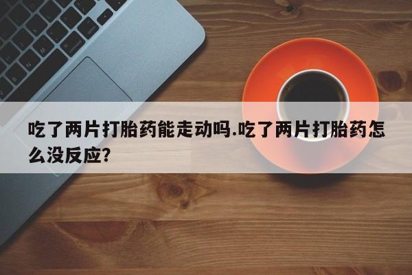 打胎药正品包邮联系方式吃了两片打胎药能走动吗.吃了两片打胎药怎么没反应？