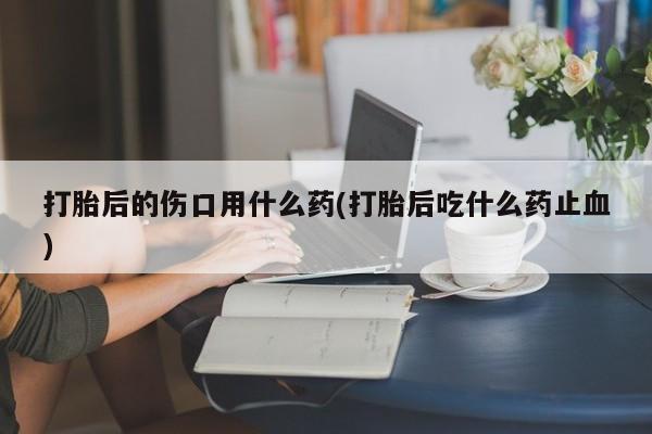 打胎药正品包邮联系方式打胎后的伤口用什么药(打胎后吃什么药止血)