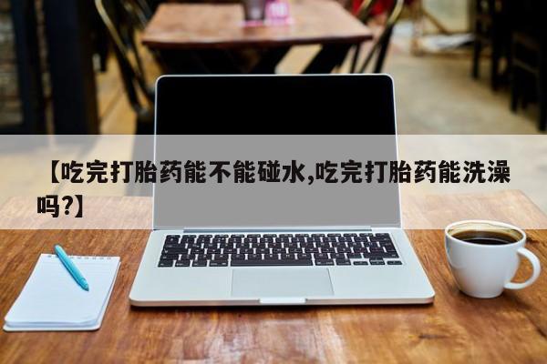 打胎药正品包邮联系方式【吃完打胎药能不能碰水,吃完打胎药能洗澡吗?】