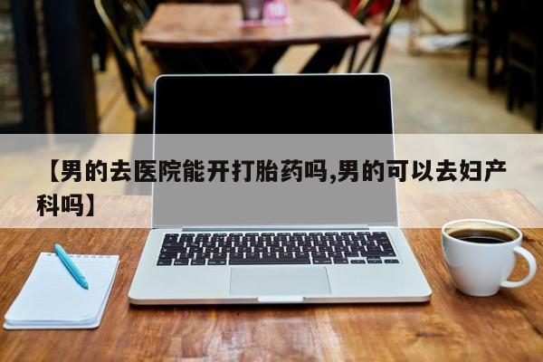 打胎药正品包邮联系方式【男的去医院能开打胎药吗,男的可以去妇产科吗】