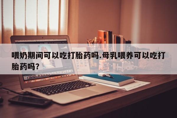 打胎药正品包邮联系方式喂奶期间可以吃打胎药吗.母乳喂养可以吃打胎药吗？