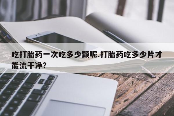 打胎药正品包邮联系方式吃打胎药一次吃多少颗呢.打胎药吃多少片才能流干净？
