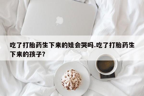 打胎药正品包邮联系方式吃了打胎药生下来的娃会哭吗.吃了打胎药生下来的孩子？