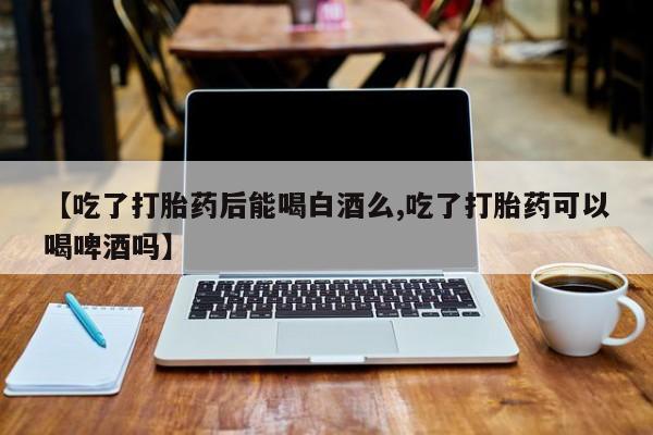打胎药正品包邮联系方式【吃了打胎药后能喝白酒么,吃了打胎药可以喝啤酒吗】