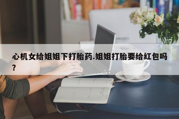打胎药正品包邮联系方式心机女给姐姐下打胎药.姐姐打胎要给红包吗？