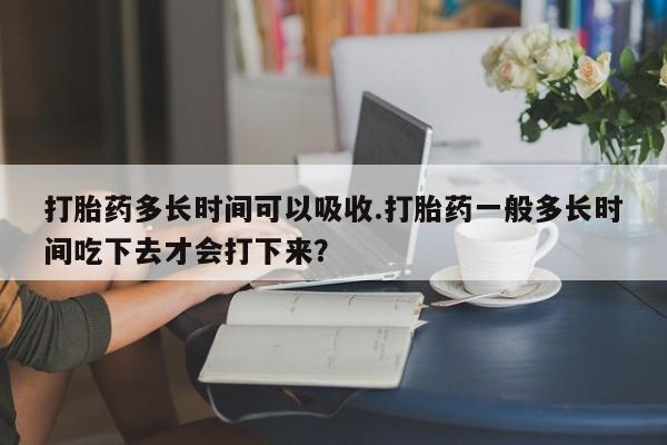 打胎药正品包邮联系方式打胎药多长时间可以吸收.打胎药一般多长时间吃下去才会打下来？