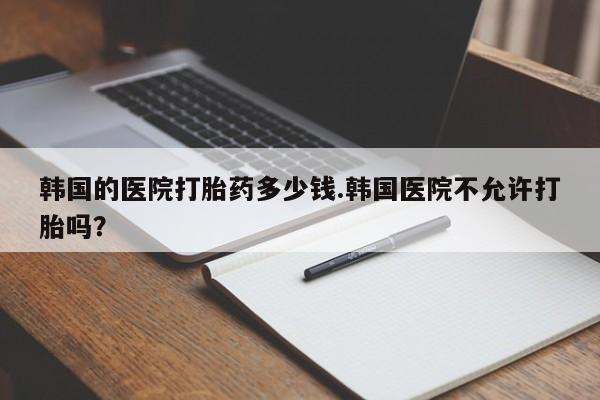 打胎药正品包邮联系方式韩国的医院打胎药多少钱.韩国医院不允许打胎吗？