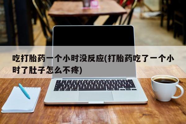 打胎药正品包邮联系方式吃打胎药一个小时没反应(打胎药吃了一个小时了肚子怎么不疼)