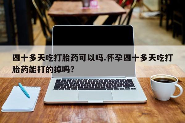 打胎药正品包邮联系方式四十多天吃打胎药可以吗.怀孕四十多天吃打胎药能打的掉吗？