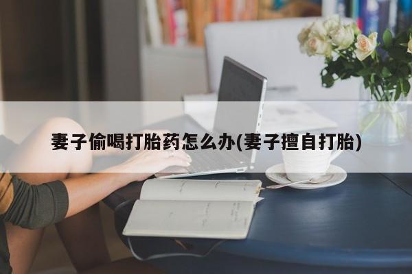 打胎药正品包邮联系方式妻子偷喝打胎药怎么办(妻子擅自打胎)