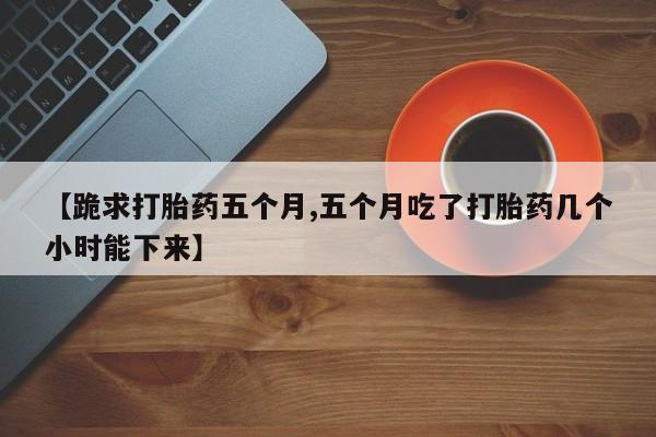 打胎药正品包邮联系方式【跪求打胎药五个月,五个月吃了打胎药几个小时能下来】