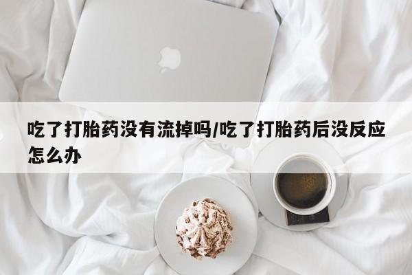 打胎药正品包邮联系方式吃了打胎药没有流掉吗/吃了打胎药后没反应怎么办