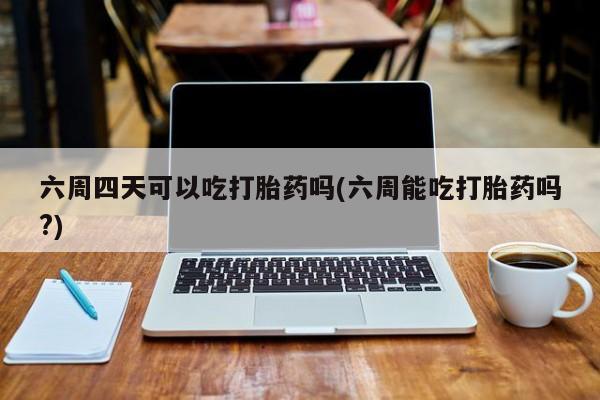 打胎药正品包邮联系方式六周四天可以吃打胎药吗(六周能吃打胎药吗?)