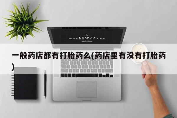 打胎药正品包邮联系方式一般药店都有打胎药么(药店里有没有打胎药)