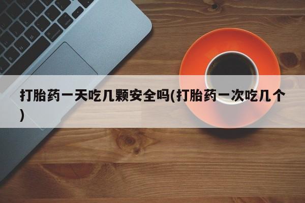 打胎药正品包邮联系方式打胎药一天吃几颗安全吗(打胎药一次吃几个)