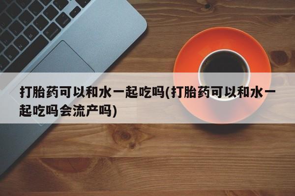 打胎药正品包邮联系方式打胎药可以和水一起吃吗(打胎药可以和水一起吃吗会流产吗)