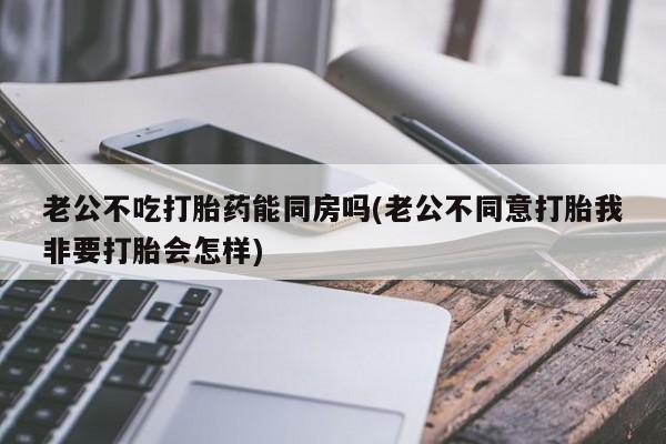 打胎药正品包邮联系方式老公不吃打胎药能同房吗(老公不同意打胎我非要打胎会怎样)