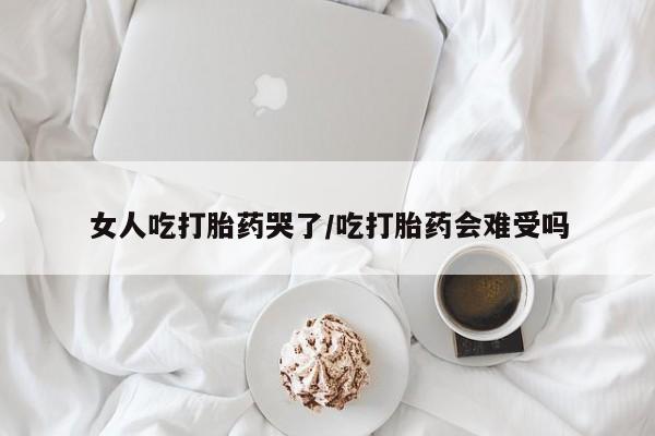 打胎药正品包邮联系方式女人吃打胎药哭了/吃打胎药会难受吗