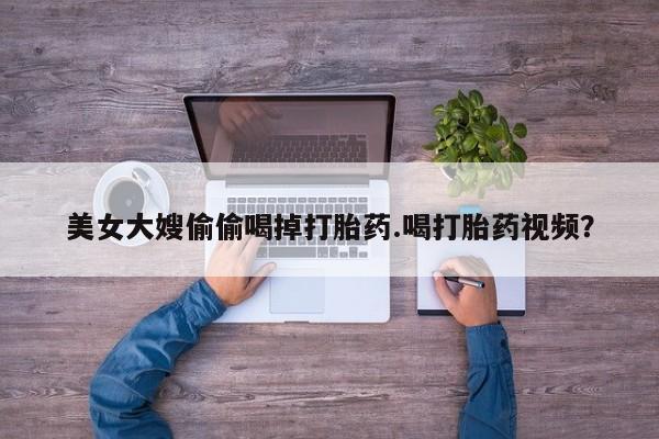 打胎药正品包邮联系方式美女大嫂偷偷喝掉打胎药.喝打胎药视频？