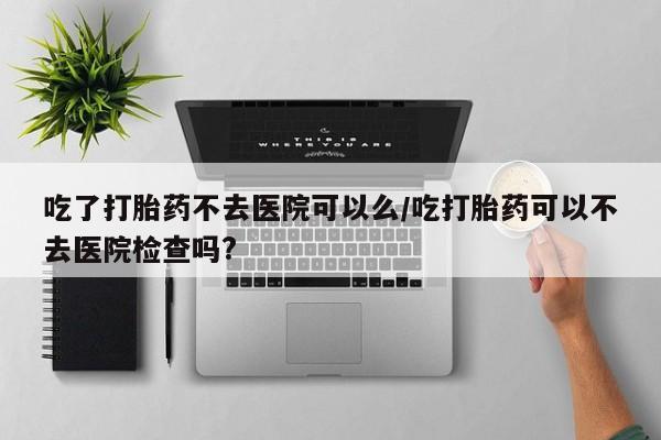 打胎药正品包邮联系方式吃了打胎药不去医院可以么/吃打胎药可以不去医院检查吗?